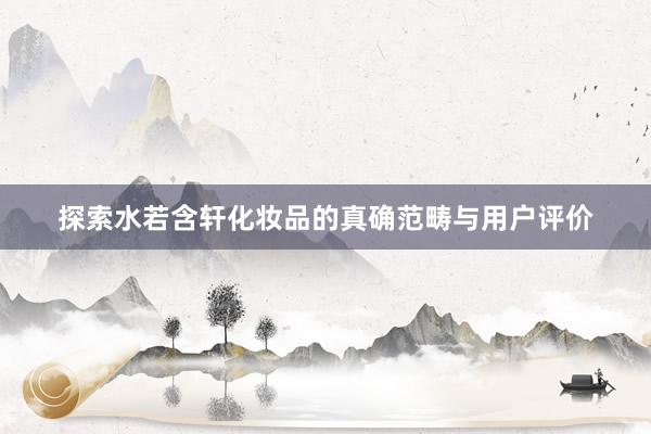 探索水若含轩化妆品的真确范畴与用户评价