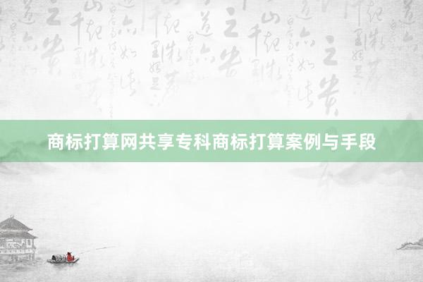 商标打算网共享专科商标打算案例与手段