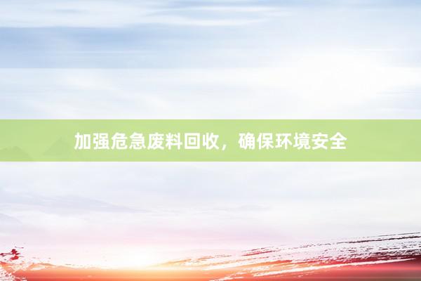 加强危急废料回收，确保环境安全
