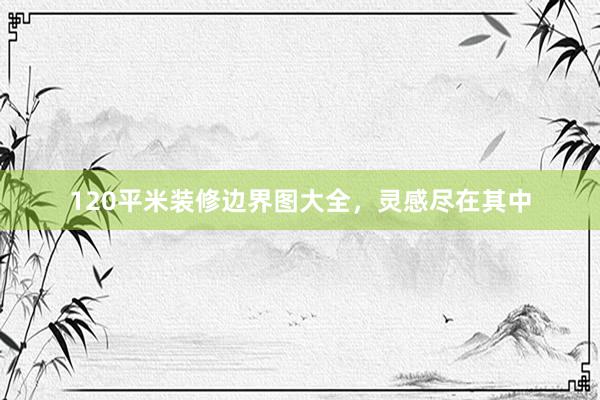 120平米装修边界图大全，灵感尽在其中