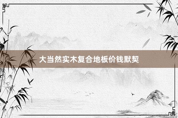 大当然实木复合地板价钱默契